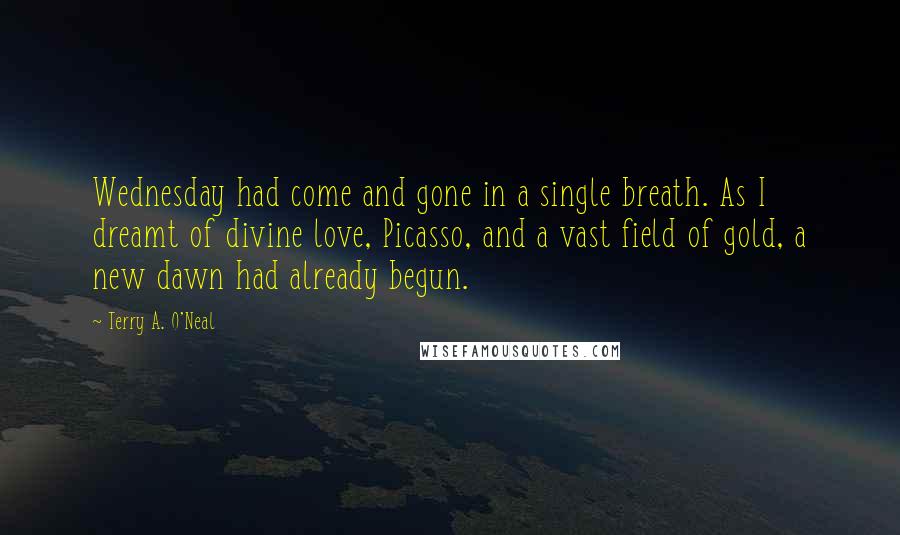 Terry A. O'Neal Quotes: Wednesday had come and gone in a single breath. As I dreamt of divine love, Picasso, and a vast field of gold, a new dawn had already begun.