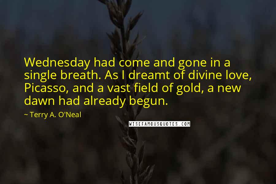 Terry A. O'Neal Quotes: Wednesday had come and gone in a single breath. As I dreamt of divine love, Picasso, and a vast field of gold, a new dawn had already begun.