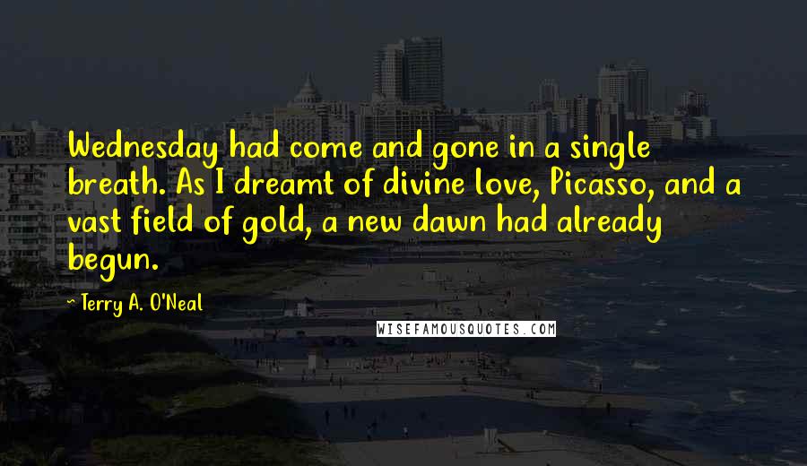 Terry A. O'Neal Quotes: Wednesday had come and gone in a single breath. As I dreamt of divine love, Picasso, and a vast field of gold, a new dawn had already begun.