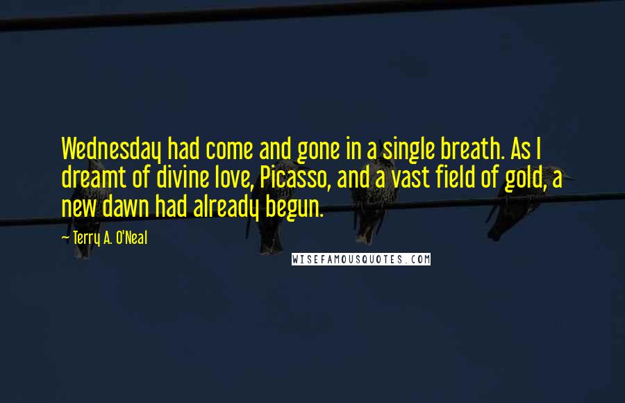 Terry A. O'Neal Quotes: Wednesday had come and gone in a single breath. As I dreamt of divine love, Picasso, and a vast field of gold, a new dawn had already begun.