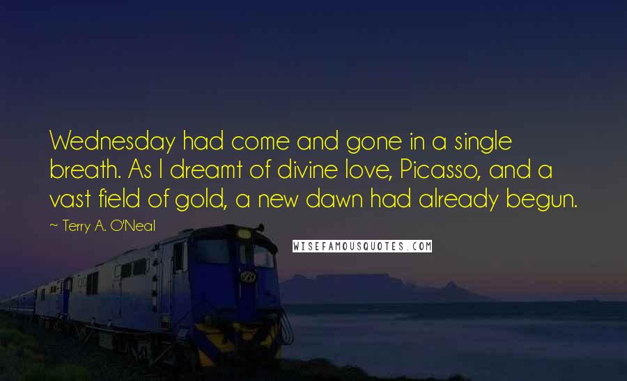 Terry A. O'Neal Quotes: Wednesday had come and gone in a single breath. As I dreamt of divine love, Picasso, and a vast field of gold, a new dawn had already begun.