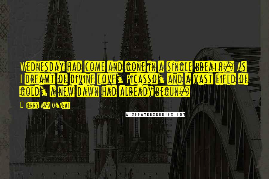 Terry A. O'Neal Quotes: Wednesday had come and gone in a single breath. As I dreamt of divine love, Picasso, and a vast field of gold, a new dawn had already begun.