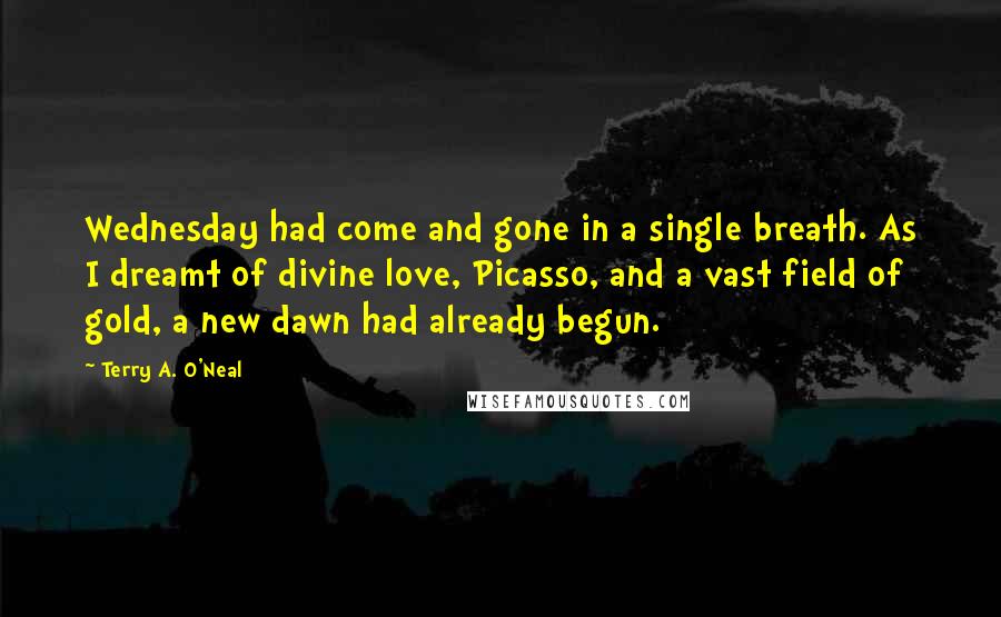 Terry A. O'Neal Quotes: Wednesday had come and gone in a single breath. As I dreamt of divine love, Picasso, and a vast field of gold, a new dawn had already begun.