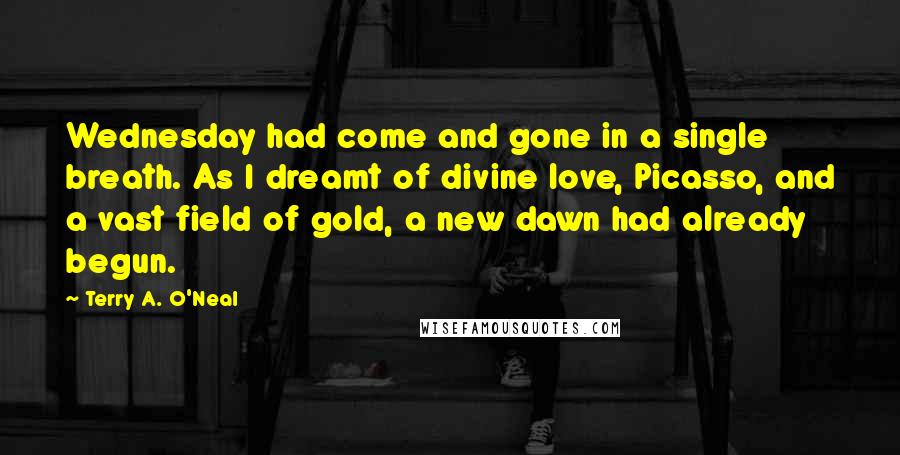 Terry A. O'Neal Quotes: Wednesday had come and gone in a single breath. As I dreamt of divine love, Picasso, and a vast field of gold, a new dawn had already begun.