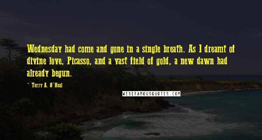 Terry A. O'Neal Quotes: Wednesday had come and gone in a single breath. As I dreamt of divine love, Picasso, and a vast field of gold, a new dawn had already begun.