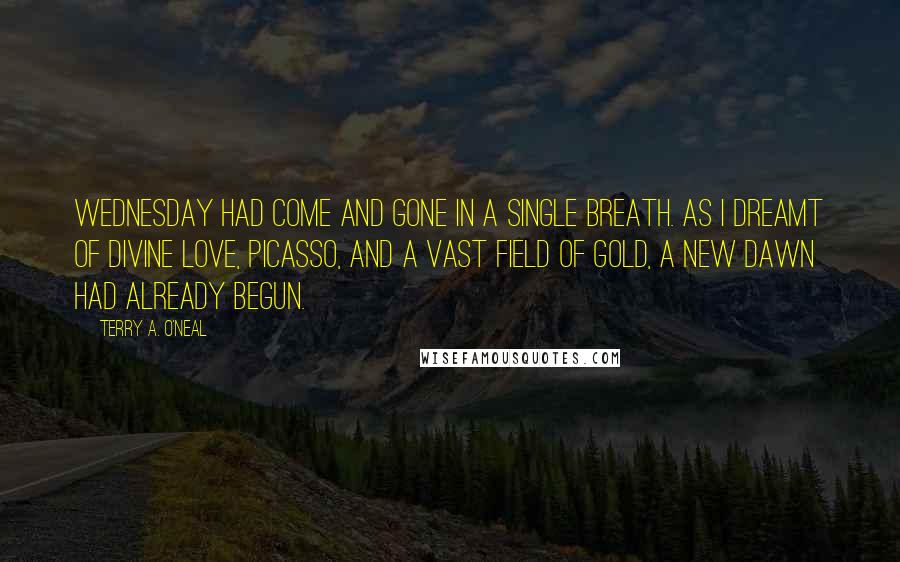 Terry A. O'Neal Quotes: Wednesday had come and gone in a single breath. As I dreamt of divine love, Picasso, and a vast field of gold, a new dawn had already begun.