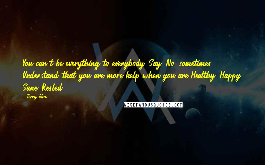 Terry Alex Quotes: You can't be everything to everybody. Say 'No' sometimes. Understand that you are more help when you are Healthy. Happy. Sane. Rested.