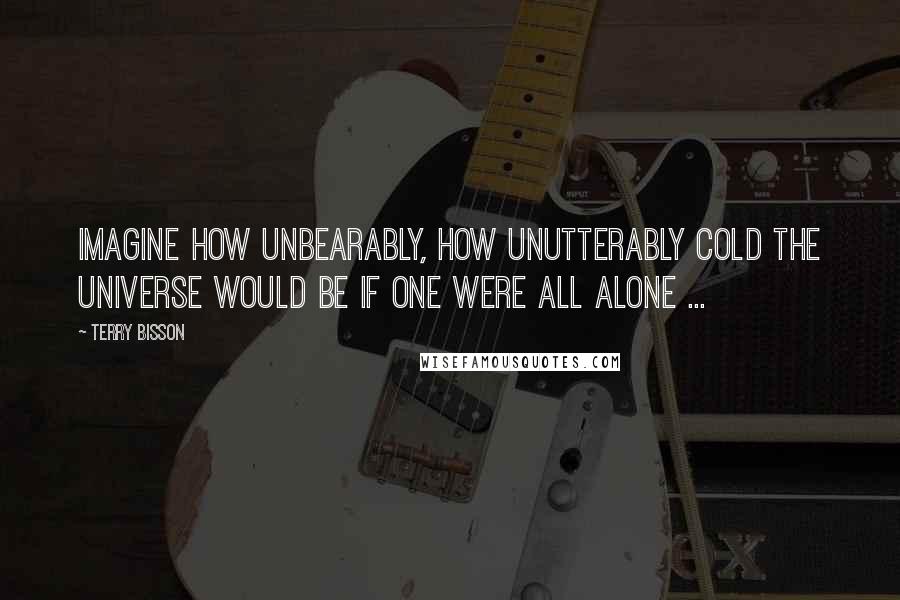 Terry Bisson Quotes: Imagine how unbearably, how unutterably cold the Universe would be if one were all alone ...