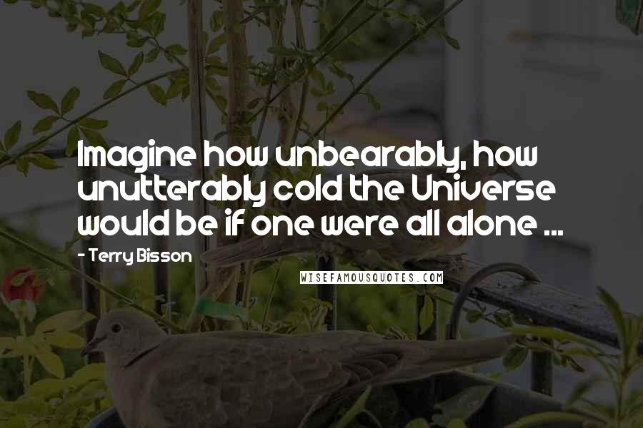 Terry Bisson Quotes: Imagine how unbearably, how unutterably cold the Universe would be if one were all alone ...