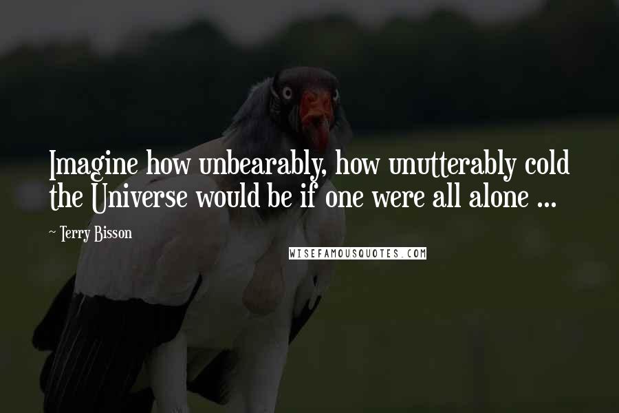 Terry Bisson Quotes: Imagine how unbearably, how unutterably cold the Universe would be if one were all alone ...