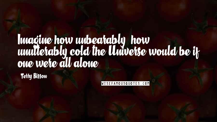 Terry Bisson Quotes: Imagine how unbearably, how unutterably cold the Universe would be if one were all alone ...