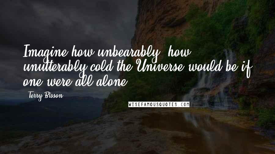 Terry Bisson Quotes: Imagine how unbearably, how unutterably cold the Universe would be if one were all alone ...