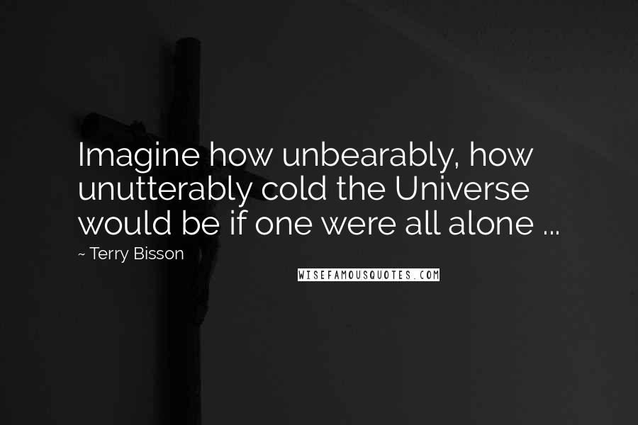 Terry Bisson Quotes: Imagine how unbearably, how unutterably cold the Universe would be if one were all alone ...