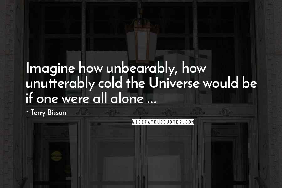 Terry Bisson Quotes: Imagine how unbearably, how unutterably cold the Universe would be if one were all alone ...