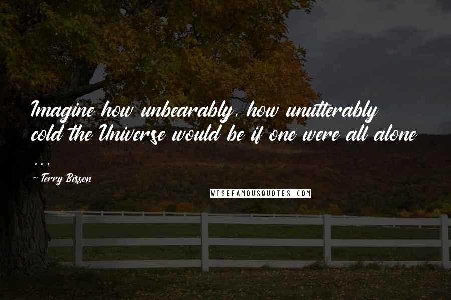 Terry Bisson Quotes: Imagine how unbearably, how unutterably cold the Universe would be if one were all alone ...