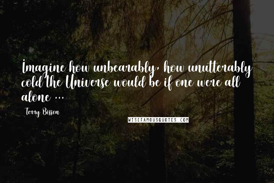 Terry Bisson Quotes: Imagine how unbearably, how unutterably cold the Universe would be if one were all alone ...