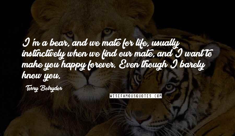 Terry Bolryder Quotes: I'm a bear, and we mate for life, usually instinctively when we find our mate, and I want to make you happy forever. Even though I barely know you.