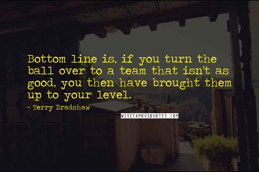 Terry Bradshaw Quotes: Bottom line is, if you turn the ball over to a team that isn't as good, you then have brought them up to your level.