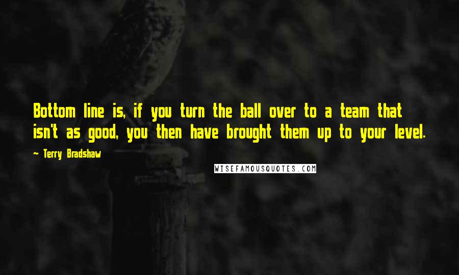 Terry Bradshaw Quotes: Bottom line is, if you turn the ball over to a team that isn't as good, you then have brought them up to your level.