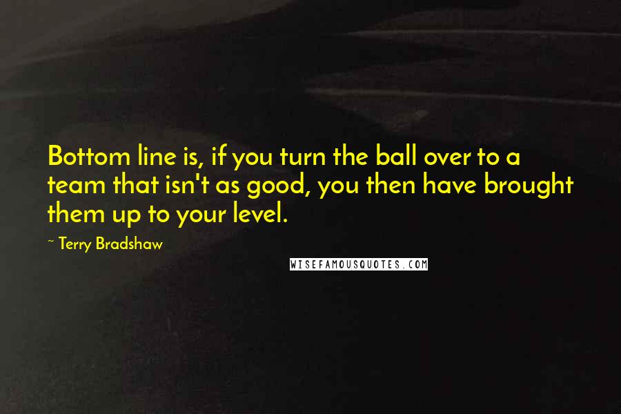 Terry Bradshaw Quotes: Bottom line is, if you turn the ball over to a team that isn't as good, you then have brought them up to your level.