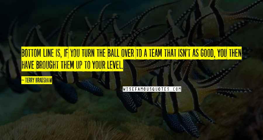 Terry Bradshaw Quotes: Bottom line is, if you turn the ball over to a team that isn't as good, you then have brought them up to your level.