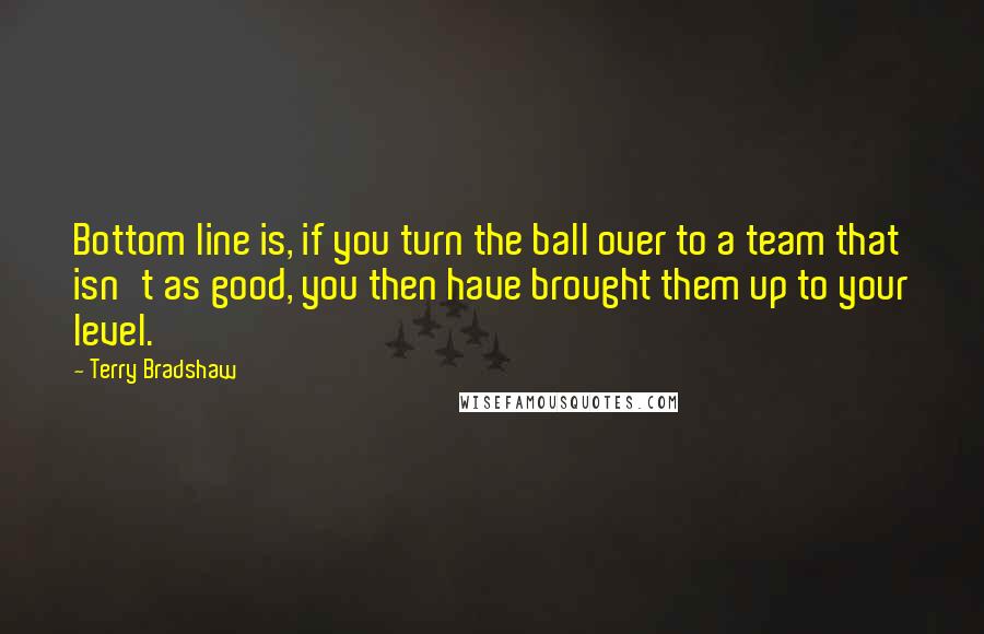 Terry Bradshaw Quotes: Bottom line is, if you turn the ball over to a team that isn't as good, you then have brought them up to your level.