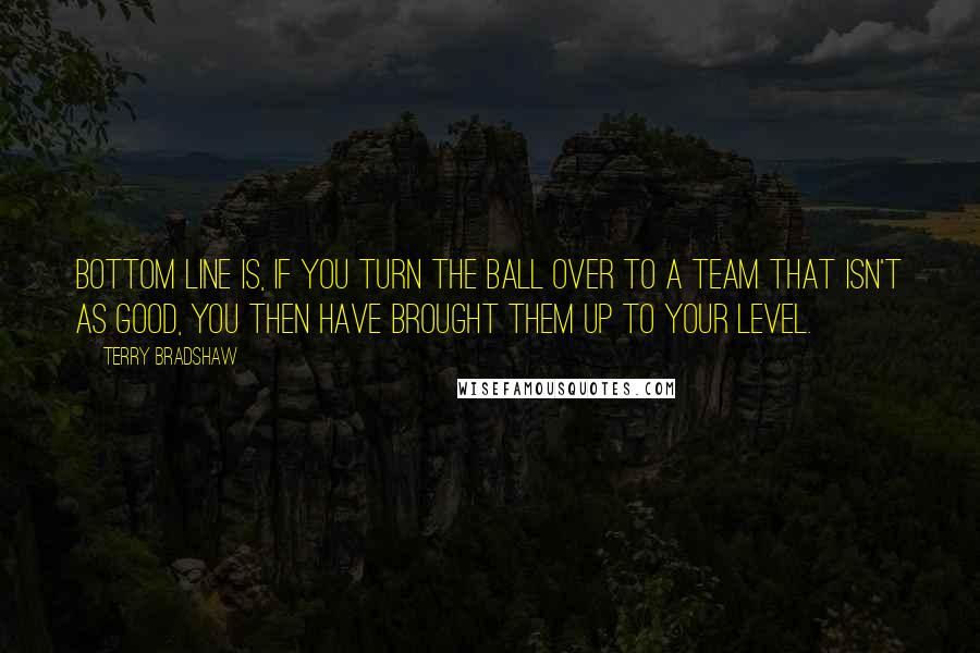 Terry Bradshaw Quotes: Bottom line is, if you turn the ball over to a team that isn't as good, you then have brought them up to your level.