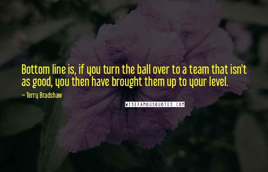 Terry Bradshaw Quotes: Bottom line is, if you turn the ball over to a team that isn't as good, you then have brought them up to your level.