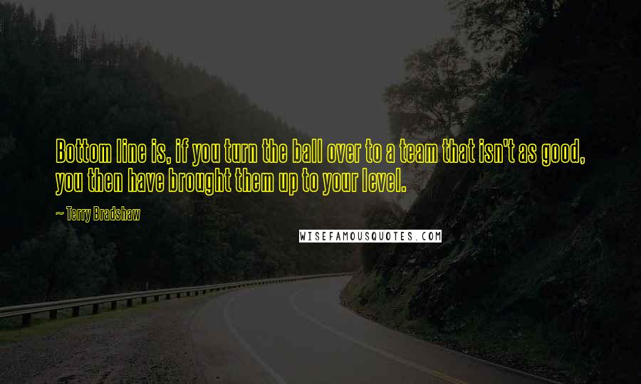 Terry Bradshaw Quotes: Bottom line is, if you turn the ball over to a team that isn't as good, you then have brought them up to your level.