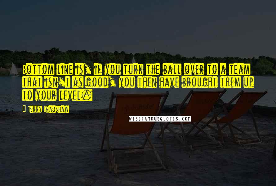 Terry Bradshaw Quotes: Bottom line is, if you turn the ball over to a team that isn't as good, you then have brought them up to your level.