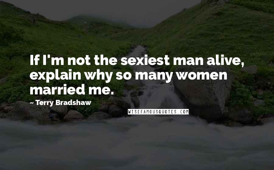 Terry Bradshaw Quotes: If I'm not the sexiest man alive, explain why so many women married me.