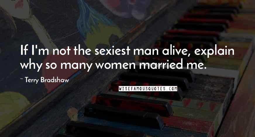 Terry Bradshaw Quotes: If I'm not the sexiest man alive, explain why so many women married me.