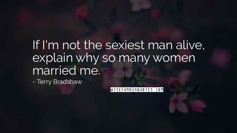 Terry Bradshaw Quotes: If I'm not the sexiest man alive, explain why so many women married me.