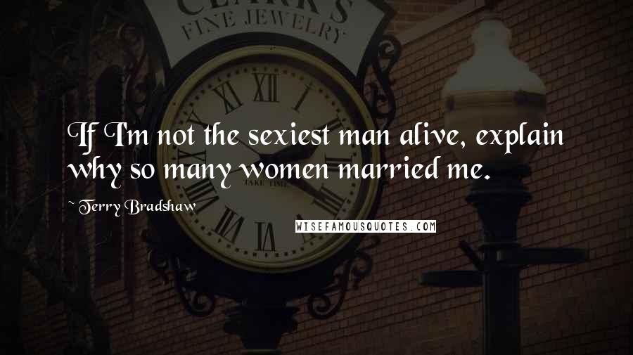 Terry Bradshaw Quotes: If I'm not the sexiest man alive, explain why so many women married me.