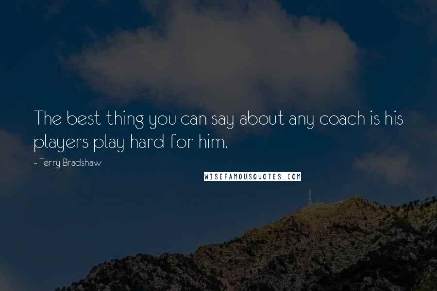Terry Bradshaw Quotes: The best thing you can say about any coach is his players play hard for him.