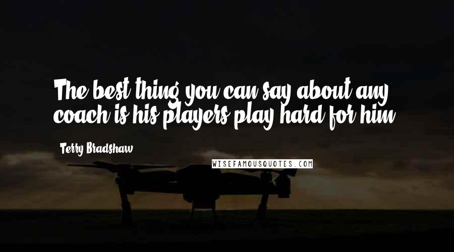 Terry Bradshaw Quotes: The best thing you can say about any coach is his players play hard for him.