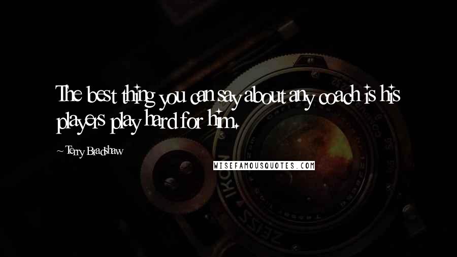 Terry Bradshaw Quotes: The best thing you can say about any coach is his players play hard for him.