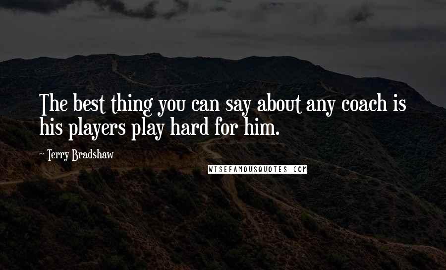 Terry Bradshaw Quotes: The best thing you can say about any coach is his players play hard for him.