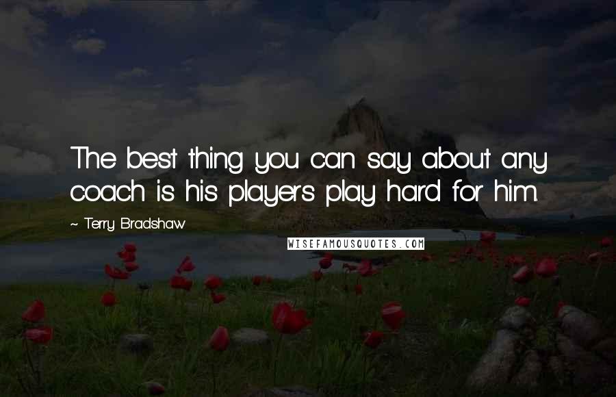 Terry Bradshaw Quotes: The best thing you can say about any coach is his players play hard for him.