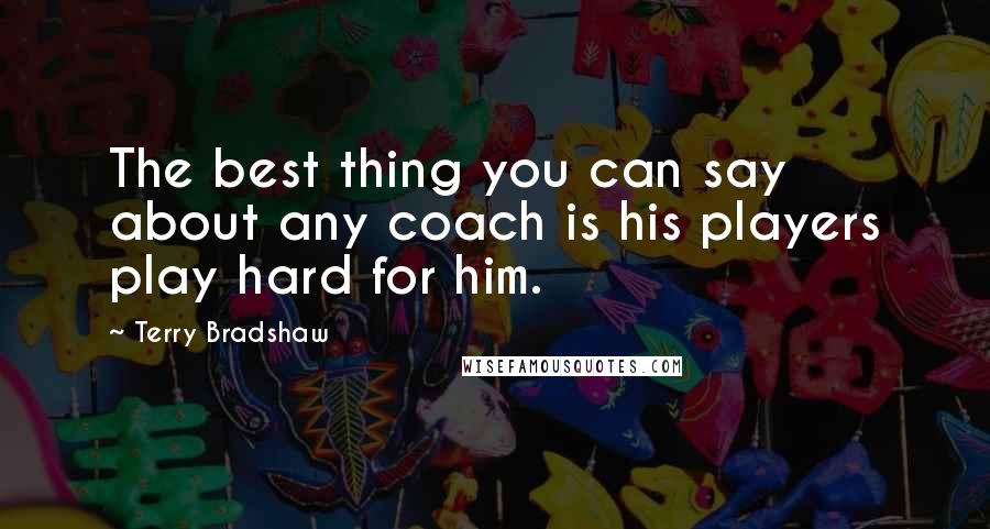 Terry Bradshaw Quotes: The best thing you can say about any coach is his players play hard for him.