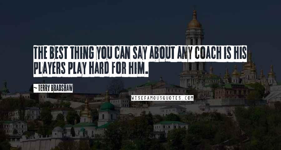 Terry Bradshaw Quotes: The best thing you can say about any coach is his players play hard for him.