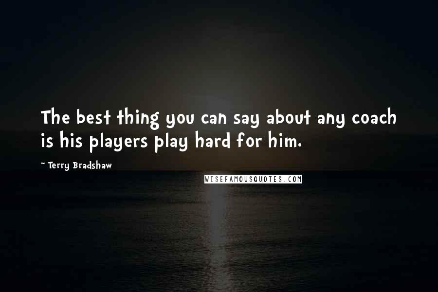 Terry Bradshaw Quotes: The best thing you can say about any coach is his players play hard for him.