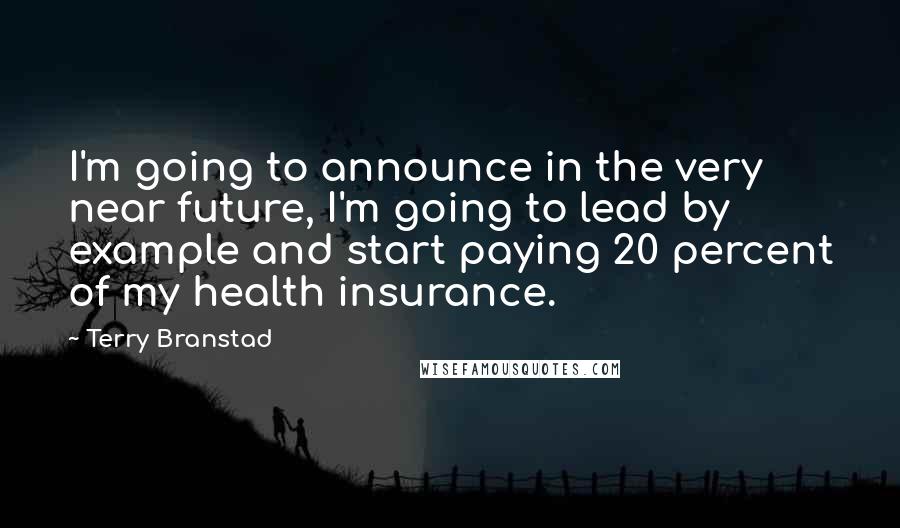 Terry Branstad Quotes: I'm going to announce in the very near future, I'm going to lead by example and start paying 20 percent of my health insurance.