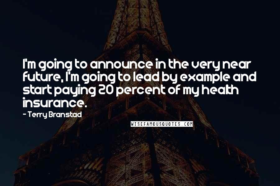 Terry Branstad Quotes: I'm going to announce in the very near future, I'm going to lead by example and start paying 20 percent of my health insurance.