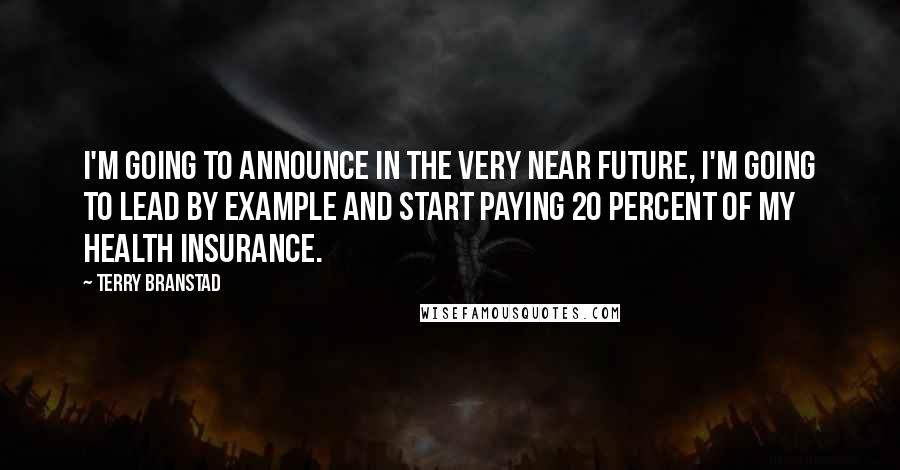Terry Branstad Quotes: I'm going to announce in the very near future, I'm going to lead by example and start paying 20 percent of my health insurance.