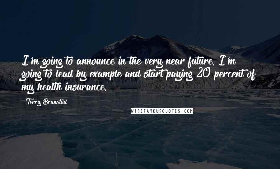 Terry Branstad Quotes: I'm going to announce in the very near future, I'm going to lead by example and start paying 20 percent of my health insurance.