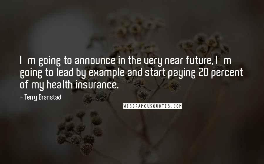 Terry Branstad Quotes: I'm going to announce in the very near future, I'm going to lead by example and start paying 20 percent of my health insurance.