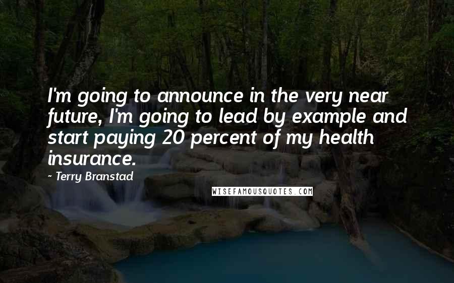 Terry Branstad Quotes: I'm going to announce in the very near future, I'm going to lead by example and start paying 20 percent of my health insurance.