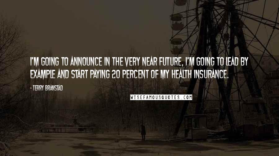 Terry Branstad Quotes: I'm going to announce in the very near future, I'm going to lead by example and start paying 20 percent of my health insurance.