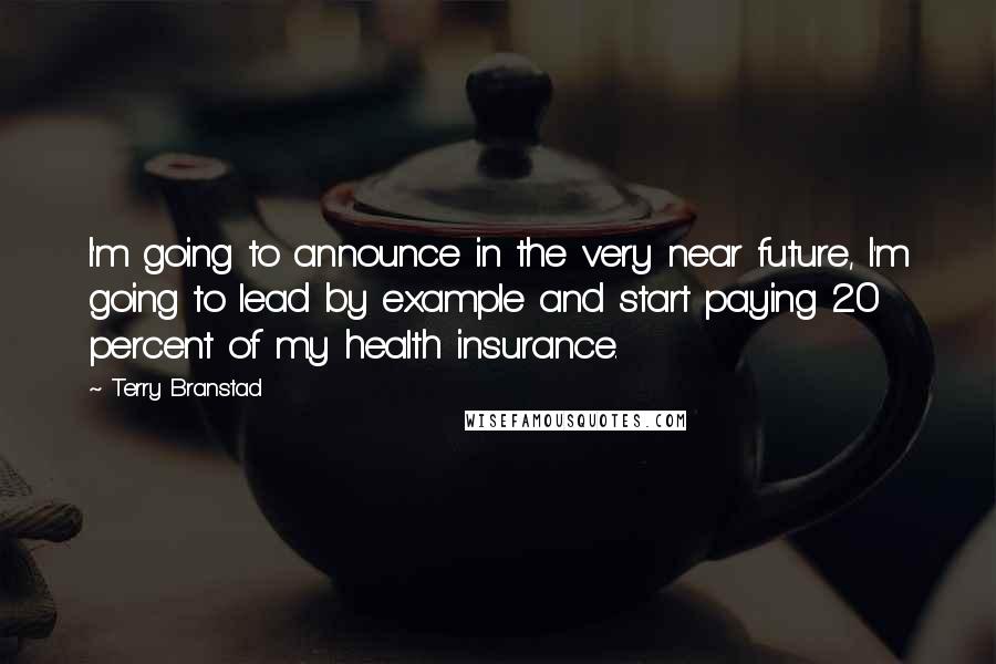 Terry Branstad Quotes: I'm going to announce in the very near future, I'm going to lead by example and start paying 20 percent of my health insurance.